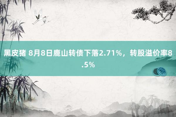 黑皮猪 8月8日鹿山转债下落2.71%，转股溢价率8.5%