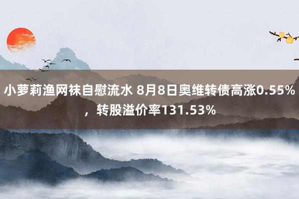 小萝莉渔网袜自慰流水 8月8日奥维转债高涨0.55%，转股溢价率131.53%