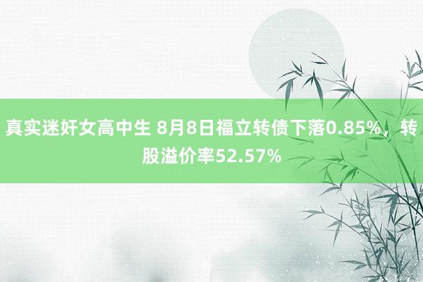 真实迷奸女高中生 8月8日福立转债下落0.85%，转股溢价率52.57%