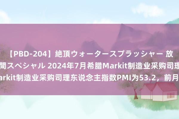 【PBD-204】絶頂ウォータースプラッシャー 放尿＆潮吹き大噴射8時間スペシャル 2024年7月希腊Markit制造业采购司理东说念主指数PMI为53.2，前月为54