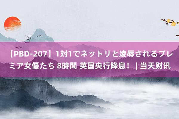 【PBD-207】1対1でネットリと凌辱されるプレミア女優たち 8時間 英国央行降息！ | 当天财讯