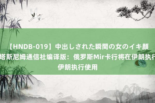 【HNDB-019】中出しされた瞬間の女のイキ顔 伊朗塔斯尼姆通信社编译版：俄罗斯Mir卡行将在伊朗执行使用