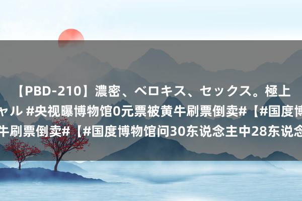 【PBD-210】濃密、ベロキス、セックス。極上接吻性交 8時間スペシャル #央视曝博物馆0元票被黄牛刷票倒卖#【#国度博物馆问30东说念主中28东说念主买