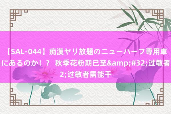 【SAL-044】痴漢ヤリ放題のニューハーフ専用車は本当にあるのか！？ 秋季花粉期已至&#32;过敏者需能干