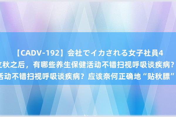 【CADV-192】会社でイカされる女子社員4時間 时令气节与健康｜立秋之后，有哪些养生保健活动不错扫视呼吸谈疾病？应该奈何正确地“贴秋膘”？