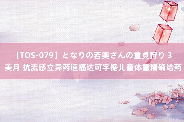 【TOS-079】となりの若奥さんの童貞狩り 3 美月 抗流感立异药速福达可字据儿童体重精确给药