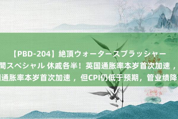 【PBD-204】絶頂ウォータースプラッシャー 放尿＆潮吹き大噴射8時間スペシャル 休戚各半！英国通胀率本岁首次加速 ，但CPI仍低于预期，管业绩降温