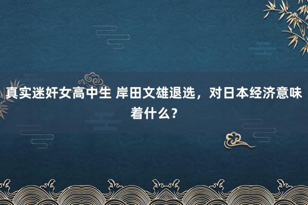 真实迷奸女高中生 岸田文雄退选，对日本经济意味着什么？