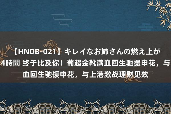 【HNDB-021】キレイなお姉さんの燃え上がる本物中出し交尾4時間 终于比及你！葡超金靴满血回生驰援申花，与上港激战理财见效