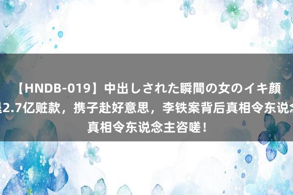 【HNDB-019】中出しされた瞬間の女のイキ顔 配头拒退2.7亿赃款，携子赴好意思，李铁案背后真相令东说念主咨嗟！