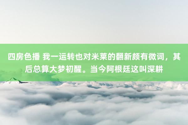 四房色播 我一运转也对米莱的翻新颇有微词，其后总算大梦初醒。当今阿根廷这叫深耕