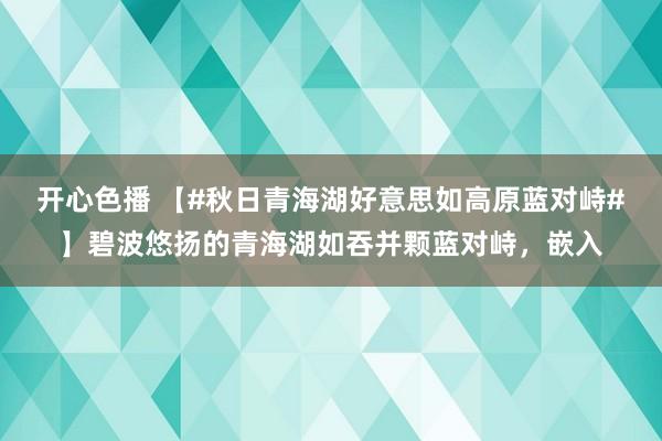 开心色播 【#秋日青海湖好意思如高原蓝对峙#】碧波悠扬的青海湖如吞并颗蓝对峙，嵌入