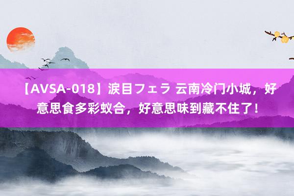 【AVSA-018】涙目フェラ 云南冷门小城，好意思食多彩蚁合，好意思味到藏不住了！