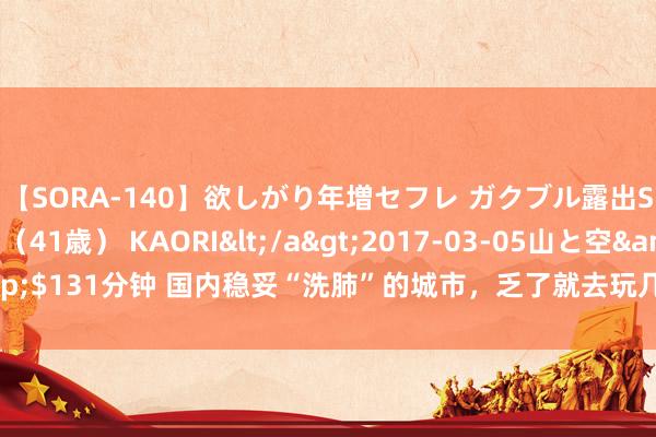 【SORA-140】欲しがり年増セフレ ガクブル露出SEX かおりサン（41歳） KAORI</a>2017-03-05山と空&$131分钟 国内稳妥“洗肺”的城市，乏了就去玩几天，旅客：也太餍足了吧~