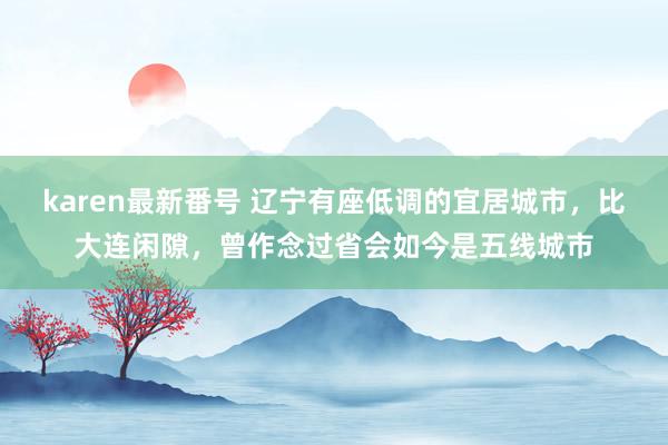 karen最新番号 辽宁有座低调的宜居城市，比大连闲隙，曾作念过省会如今是五线城市