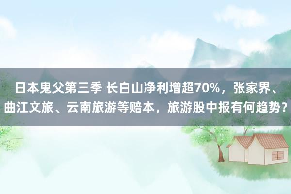 日本鬼父第三季 长白山净利增超70%，张家界、曲江文旅、云南旅游等赔本，旅游股中报有何趋势？