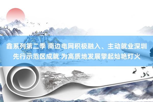 鑫系列第二季 南边电网积极融入、主动就业深圳先行示范区成就 为高质地发展擎起灿艳灯火