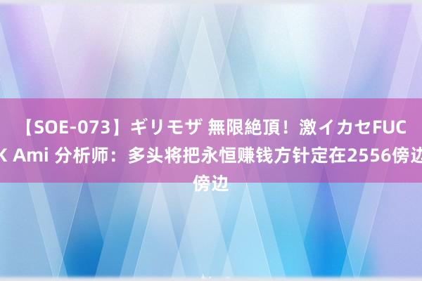 【SOE-073】ギリモザ 無限絶頂！激イカセFUCK Ami 分析师：多头将把永恒赚钱方针定在2556傍边