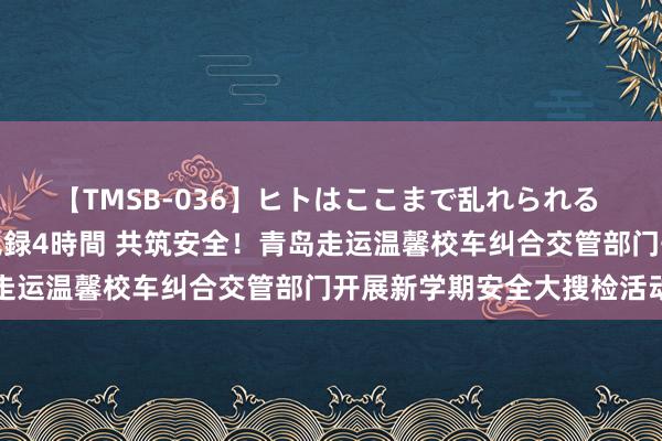 【TMSB-036】ヒトはここまで乱れられる 理性崩壊と豪快絶頂の記録4時間 共筑安全！青岛走运温馨校车纠合交管部门开展新学期安全大搜检活动