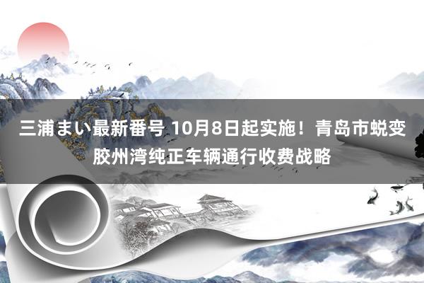 三浦まい最新番号 10月8日起实施！青岛市蜕变胶州湾纯正车辆通行收费战略