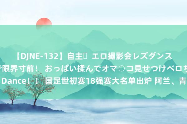 【DJNE-132】自主・エロ撮影会レズダンス 透け透けベビードールで限界寸前！ おっぱい揉んでオマ○コ見せつけベロちゅうDance！！ 国足世初赛18强赛大名单出炉 阿兰、青岛籍球员刘洋、李磊再次入选