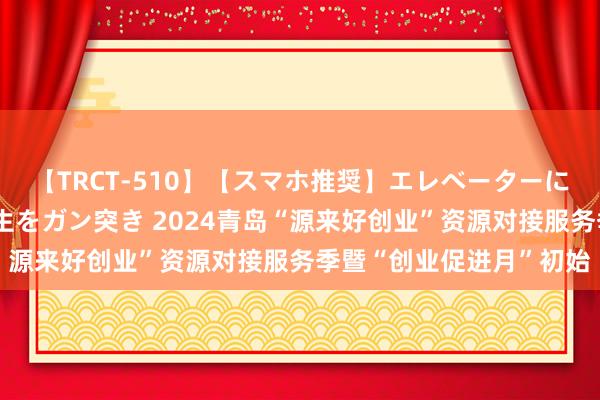 【TRCT-510】【スマホ推奨】エレベーターに挟まれたデカ尻女子校生をガン突き 2024青岛“源来好创业”资源对接服务季暨“创业促进月”初始