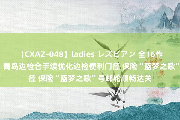 【CXAZ-048】ladies レズビアン 全16作品 PartIV 4時間 青岛边检合手续优化边检便利门径 保险“蓝梦之歌”号邮轮顺畅达关