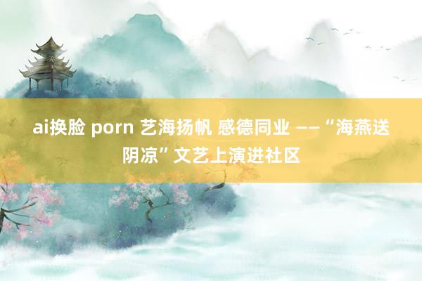 ai换脸 porn 艺海扬帆 感德同业 ——“海燕送阴凉”文艺上演进社区