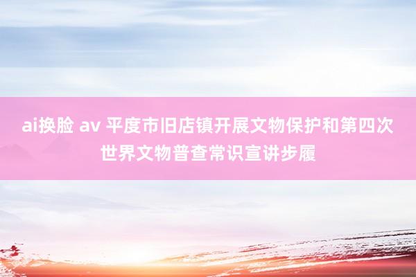 ai换脸 av 平度市旧店镇开展文物保护和第四次世界文物普查常识宣讲步履