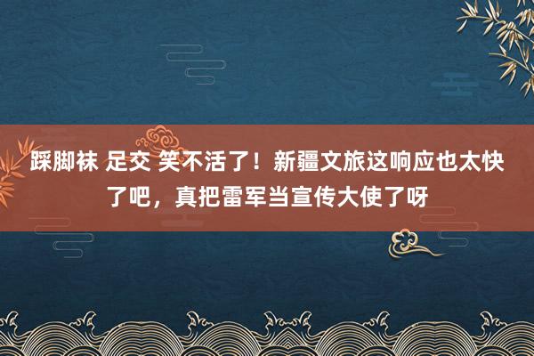 踩脚袜 足交 笑不活了！新疆文旅这响应也太快了吧，真把雷军当宣传大使了呀