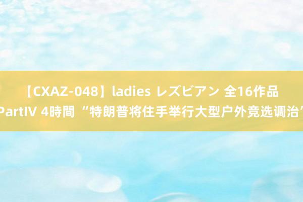 【CXAZ-048】ladies レズビアン 全16作品 PartIV 4時間 “特朗普将住手举行大型户外竞选调治”