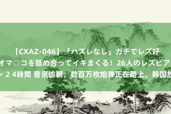 【CXAZ-046】「ハズレなし」ガチでレズ好きなお姉さんたちがオマ○コを舐め合ってイキまくる！26人のレズビアン 2 4時間 普京访朝，数百万枚炮弹正在路上，韩国放出狠话：俄不许越线！