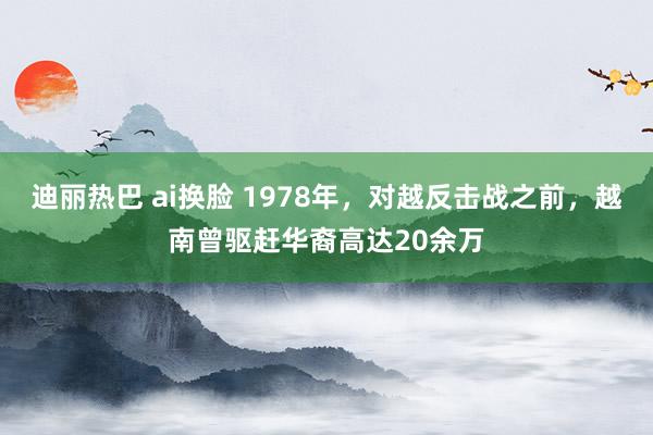 迪丽热巴 ai换脸 1978年，对越反击战之前，越南曾驱赶华裔高达20余万