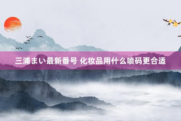 三浦まい最新番号 化妆品用什么喷码更合适