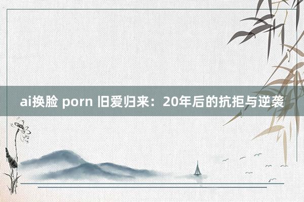 ai换脸 porn 旧爱归来：20年后的抗拒与逆袭