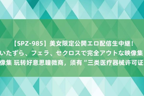 【SPZ-985】美女限定公開エロ配信生中継！素人娘、カップルたちがいたずら、フェラ、セクロスで完全アウトな映像集 玩转好意思瞳微商，须有“三类医疗器械许可证＋互联网销售天禀”！