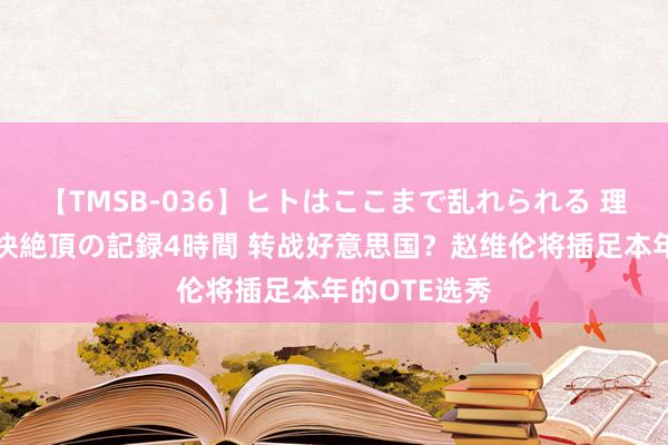 【TMSB-036】ヒトはここまで乱れられる 理性崩壊と豪快絶頂の記録4時間 转战好意思国？赵维伦将插足本年的OTE选秀