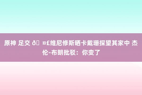 原神 足交 ?维尼修斯晒卡戴珊探望其家中 杰伦-布朗批驳：你变了