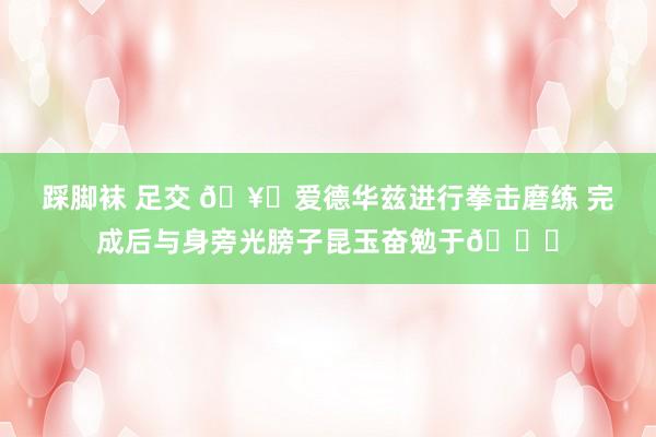 踩脚袜 足交 ?爱德华兹进行拳击磨练 完成后与身旁光膀子昆玉奋勉于?