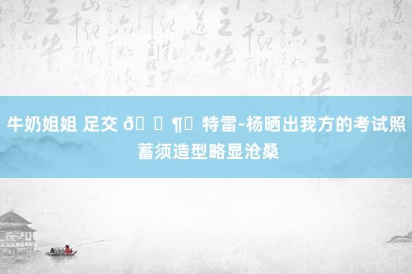 牛奶姐姐 足交 ?⏳特雷-杨晒出我方的考试照 蓄须造型略显沧桑