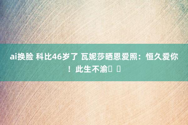 ai换脸 科比46岁了 瓦妮莎晒恩爱照：恒久爱你！此生不渝❤️