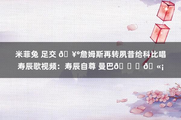 米菲兔 足交 ?詹姆斯再转夙昔给科比唱寿辰歌视频：寿辰自尊 曼巴??