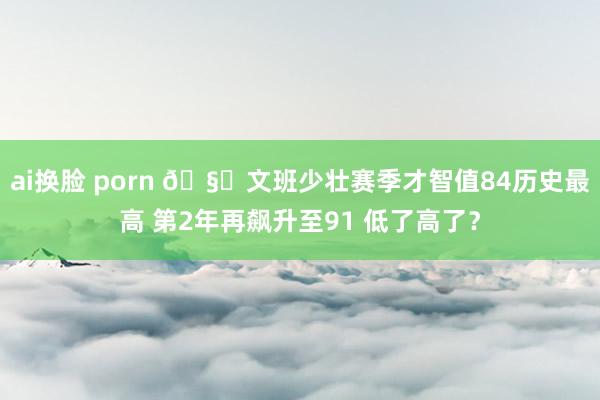 ai换脸 porn ?文班少壮赛季才智值84历史最高 第2年再飙升至91 低了高了？