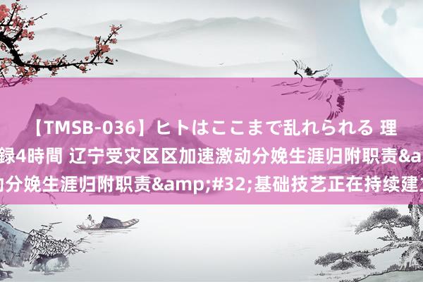 【TMSB-036】ヒトはここまで乱れられる 理性崩壊と豪快絶頂の記録4時間 辽宁受灾区区加速激动分娩生涯归附职责&#32;基础技艺正在持续建立