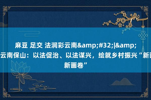 麻豆 足交 法润彩云南&#32;|&#32;云南保山：以法促治、以法谋兴，绘就乡村振兴“新画卷”