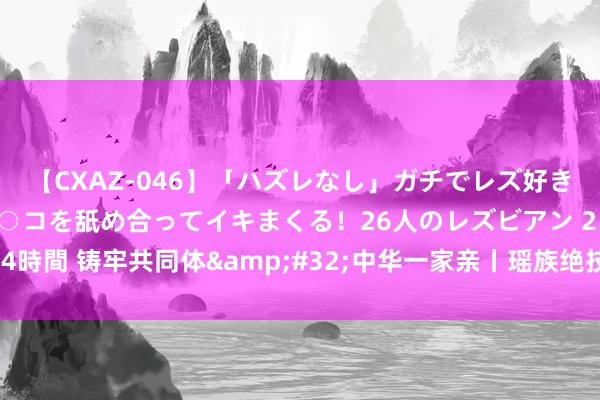 【CXAZ-046】「ハズレなし」ガチでレズ好きなお姉さんたちがオマ○コを舐め合ってイキまくる！26人のレズビアン 2 4時間 铸牢共同体&#32;中华一家亲丨瑶族绝技成为乡村旅游新柬帖