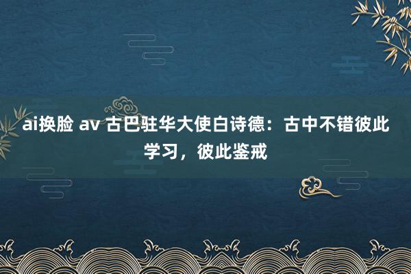 ai换脸 av 古巴驻华大使白诗德：古中不错彼此学习，彼此鉴戒