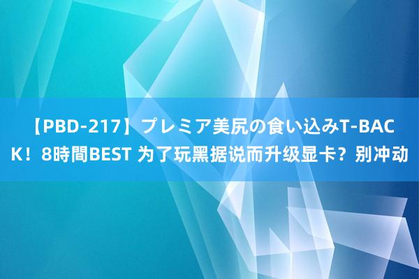 【PBD-217】プレミア美尻の食い込みT-BACK！8時間BEST 为了玩黑据说而升级显卡？别冲动