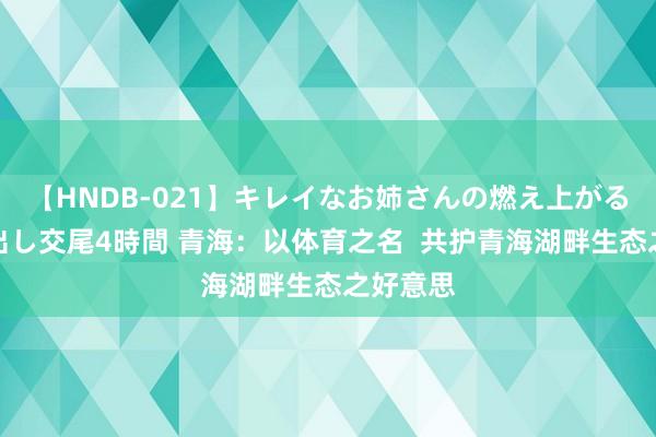 【HNDB-021】キレイなお姉さんの燃え上がる本物中出し交尾4時間 青海：以体育之名  共护青海湖畔生态之好意思