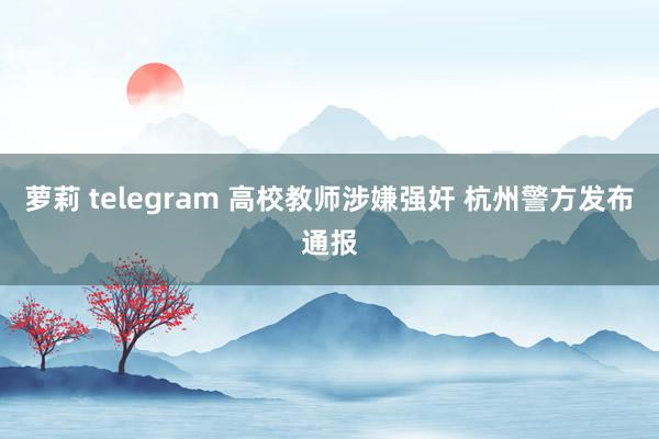 萝莉 telegram 高校教师涉嫌强奸 杭州警方发布通报